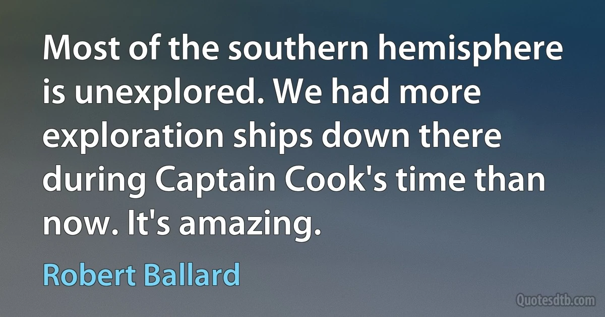 Most of the southern hemisphere is unexplored. We had more exploration ships down there during Captain Cook's time than now. It's amazing. (Robert Ballard)