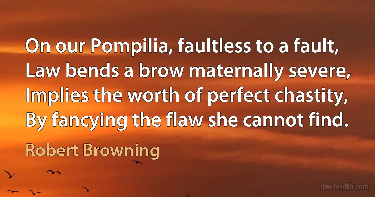 On our Pompilia, faultless to a fault,
Law bends a brow maternally severe,
Implies the worth of perfect chastity,
By fancying the flaw she cannot find. (Robert Browning)