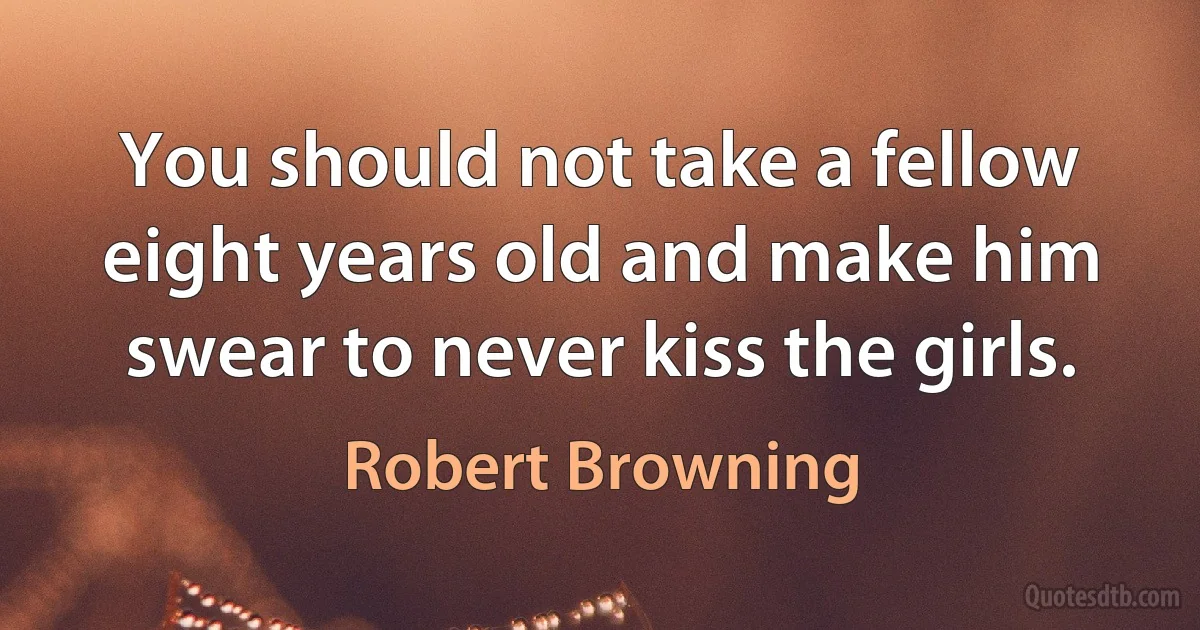 You should not take a fellow eight years old and make him swear to never kiss the girls. (Robert Browning)