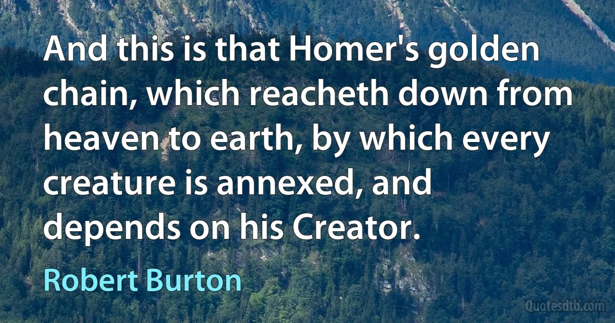 And this is that Homer's golden chain, which reacheth down from heaven to earth, by which every creature is annexed, and depends on his Creator. (Robert Burton)