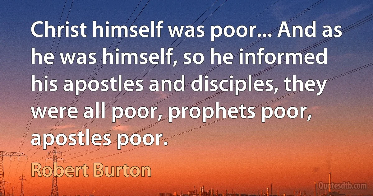 Christ himself was poor... And as he was himself, so he informed his apostles and disciples, they were all poor, prophets poor, apostles poor. (Robert Burton)