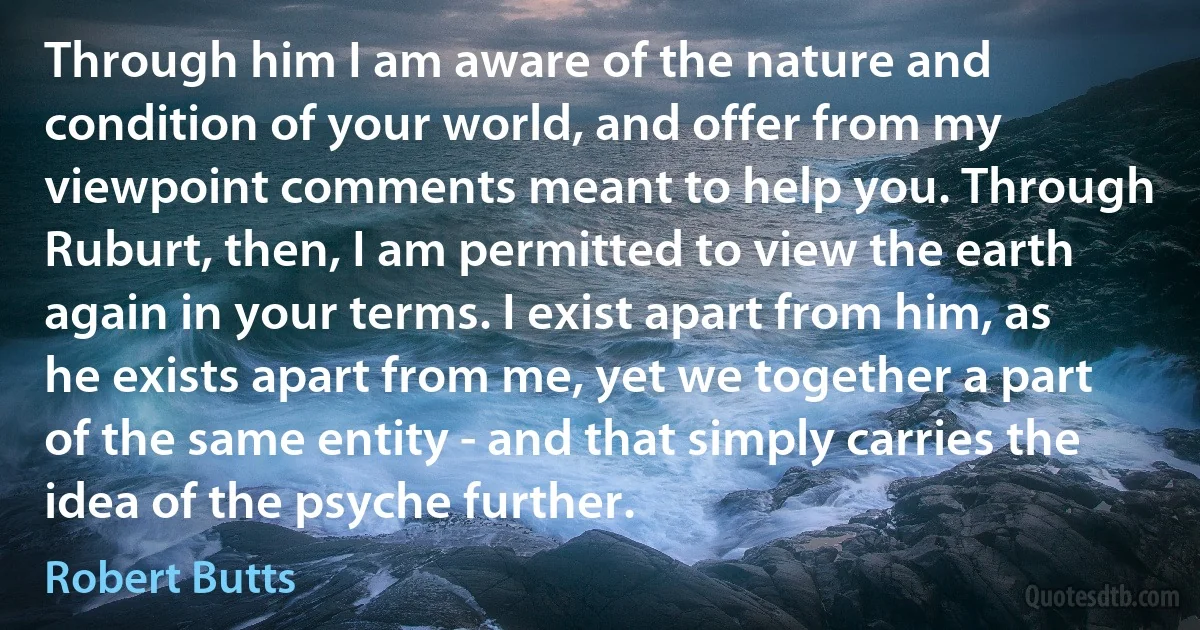 Through him I am aware of the nature and condition of your world, and offer from my viewpoint comments meant to help you. Through Ruburt, then, I am permitted to view the earth again in your terms. I exist apart from him, as he exists apart from me, yet we together a part of the same entity - and that simply carries the idea of the psyche further. (Robert Butts)