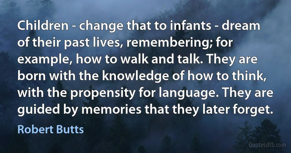 Children - change that to infants - dream of their past lives, remembering; for example, how to walk and talk. They are born with the knowledge of how to think, with the propensity for language. They are guided by memories that they later forget. (Robert Butts)