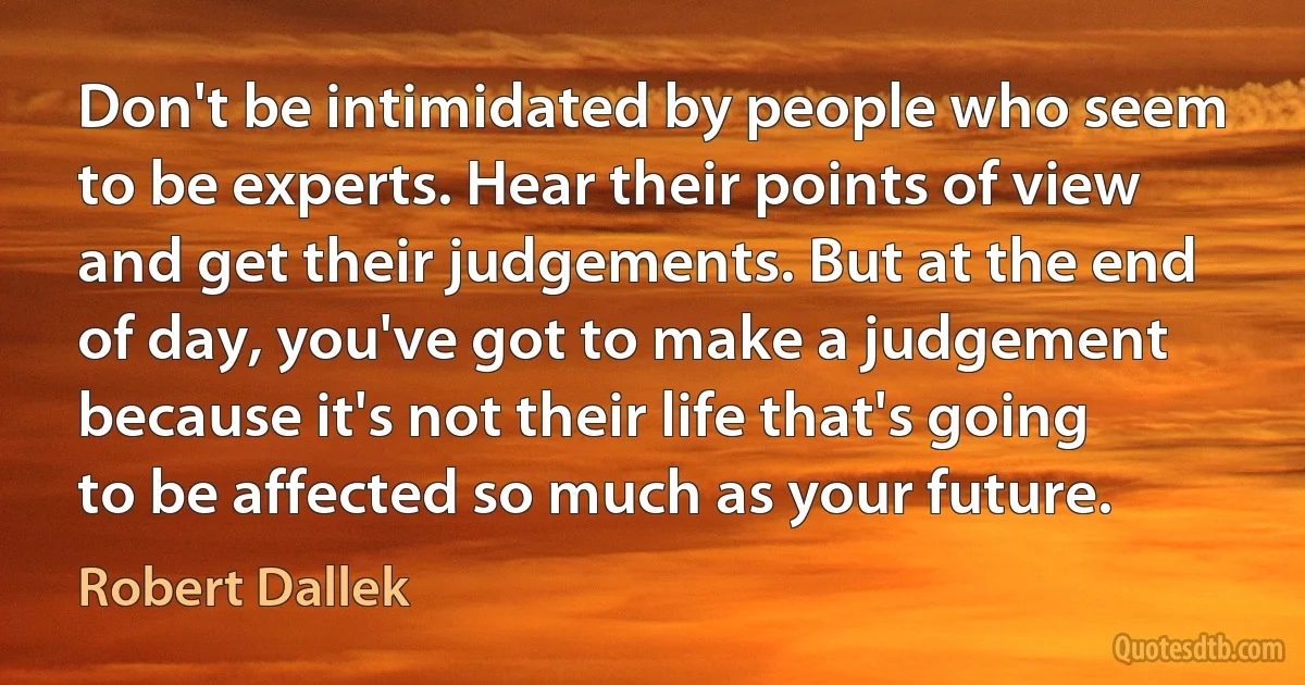 Don't be intimidated by people who seem to be experts. Hear their points of view and get their judgements. But at the end of day, you've got to make a judgement because it's not their life that's going to be affected so much as your future. (Robert Dallek)