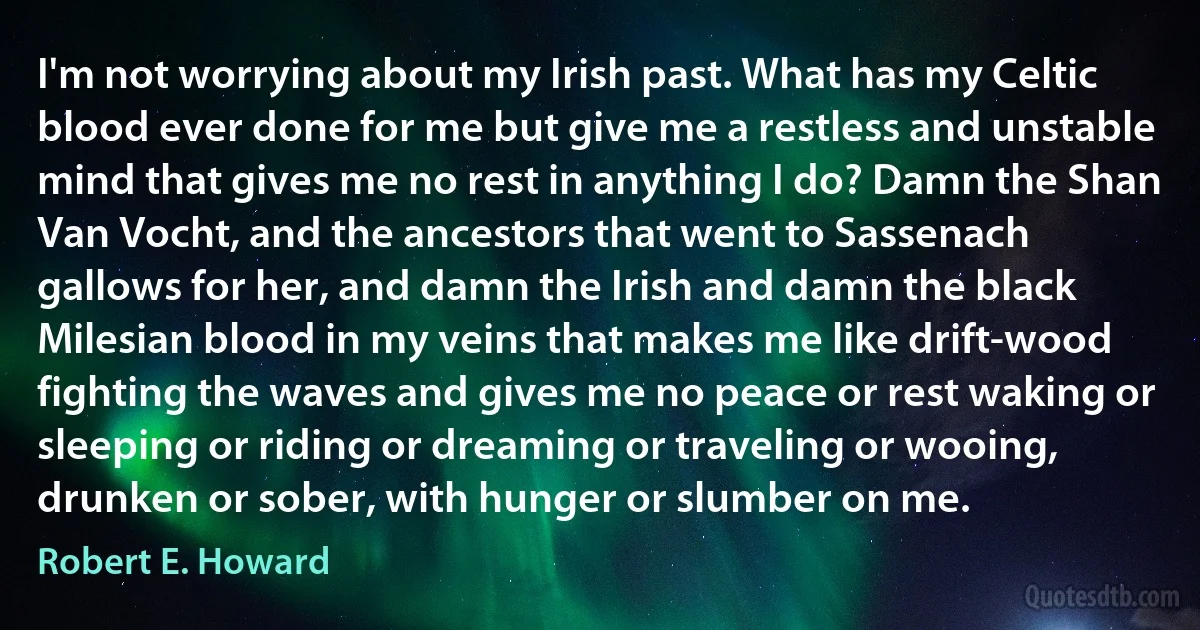 I'm not worrying about my Irish past. What has my Celtic blood ever done for me but give me a restless and unstable mind that gives me no rest in anything I do? Damn the Shan Van Vocht, and the ancestors that went to Sassenach gallows for her, and damn the Irish and damn the black Milesian blood in my veins that makes me like drift-wood fighting the waves and gives me no peace or rest waking or sleeping or riding or dreaming or traveling or wooing, drunken or sober, with hunger or slumber on me. (Robert E. Howard)