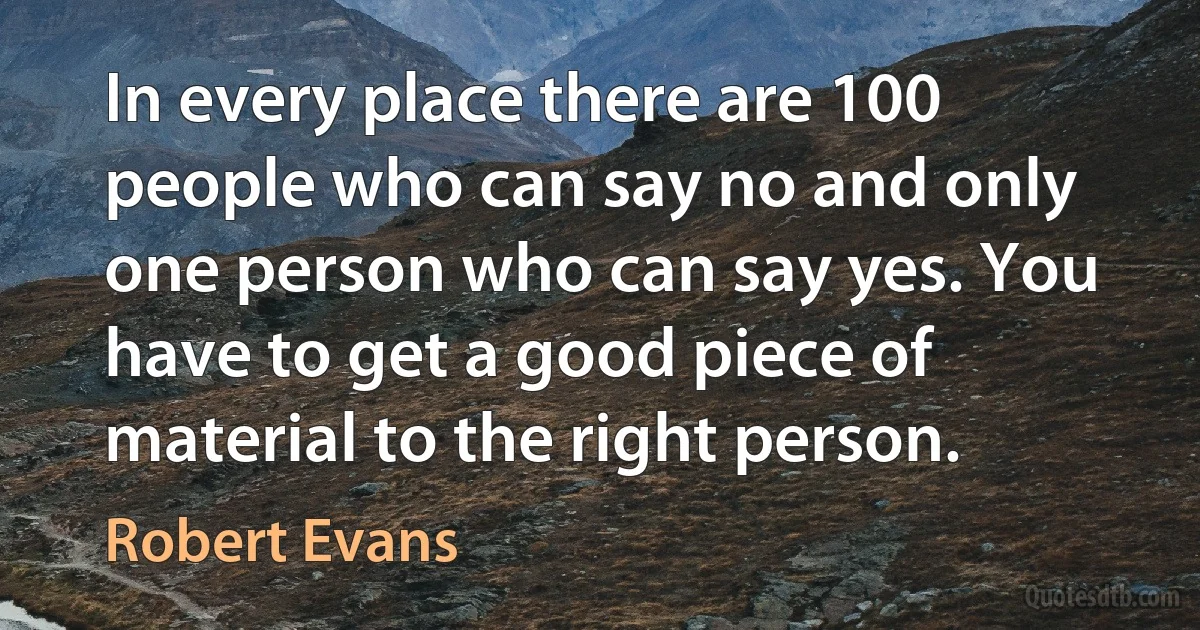 In every place there are 100 people who can say no and only one person who can say yes. You have to get a good piece of material to the right person. (Robert Evans)