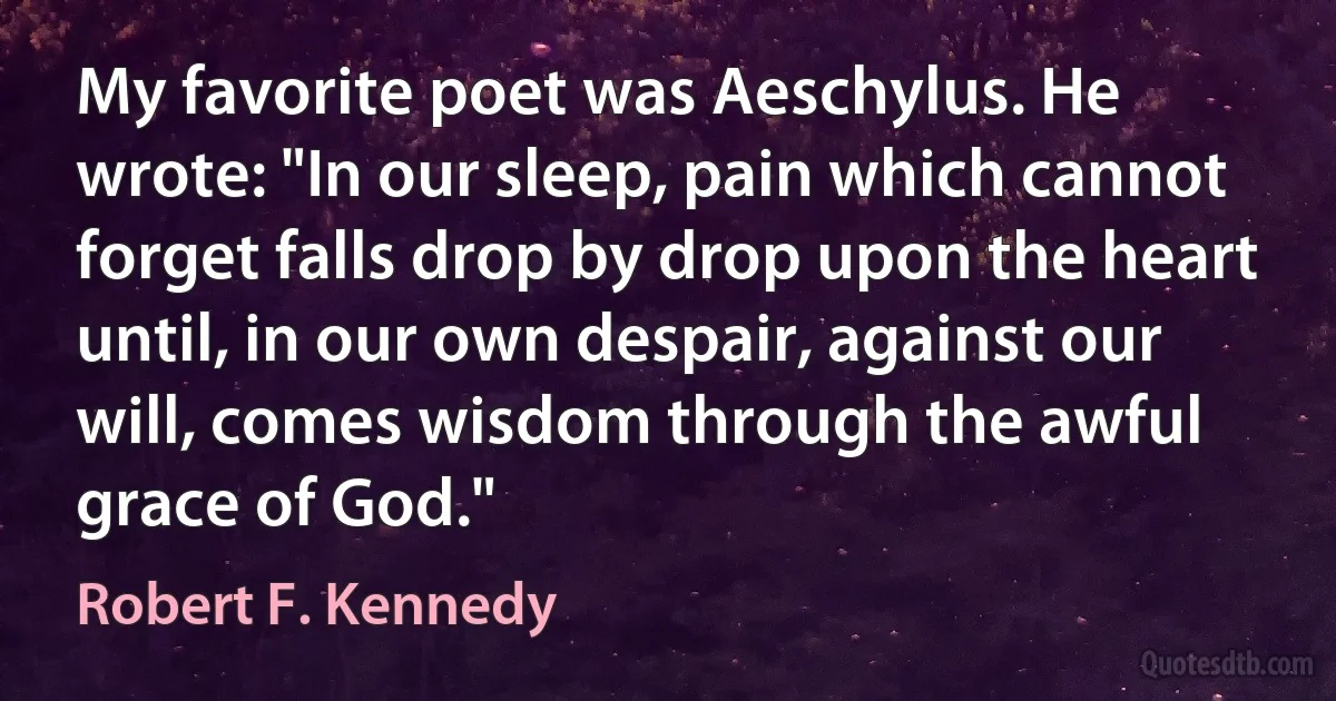 My favorite poet was Aeschylus. He wrote: "In our sleep, pain which cannot forget falls drop by drop upon the heart until, in our own despair, against our will, comes wisdom through the awful grace of God." (Robert F. Kennedy)