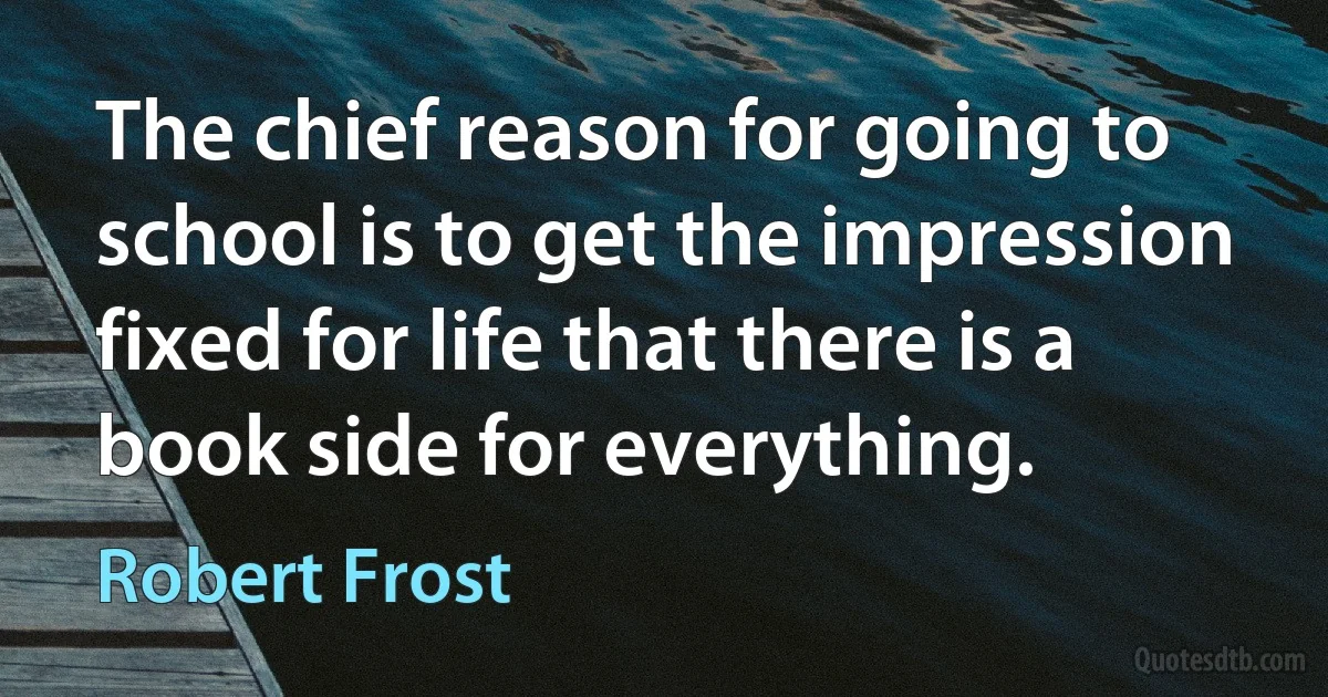 The chief reason for going to school is to get the impression fixed for life that there is a book side for everything. (Robert Frost)