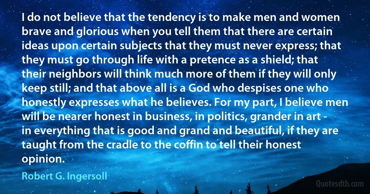 I do not believe that the tendency is to make men and women brave and glorious when you tell them that there are certain ideas upon certain subjects that they must never express; that they must go through life with a pretence as a shield; that their neighbors will think much more of them if they will only keep still; and that above all is a God who despises one who honestly expresses what he believes. For my part, I believe men will be nearer honest in business, in politics, grander in art - in everything that is good and grand and beautiful, if they are taught from the cradle to the coffin to tell their honest opinion. (Robert G. Ingersoll)