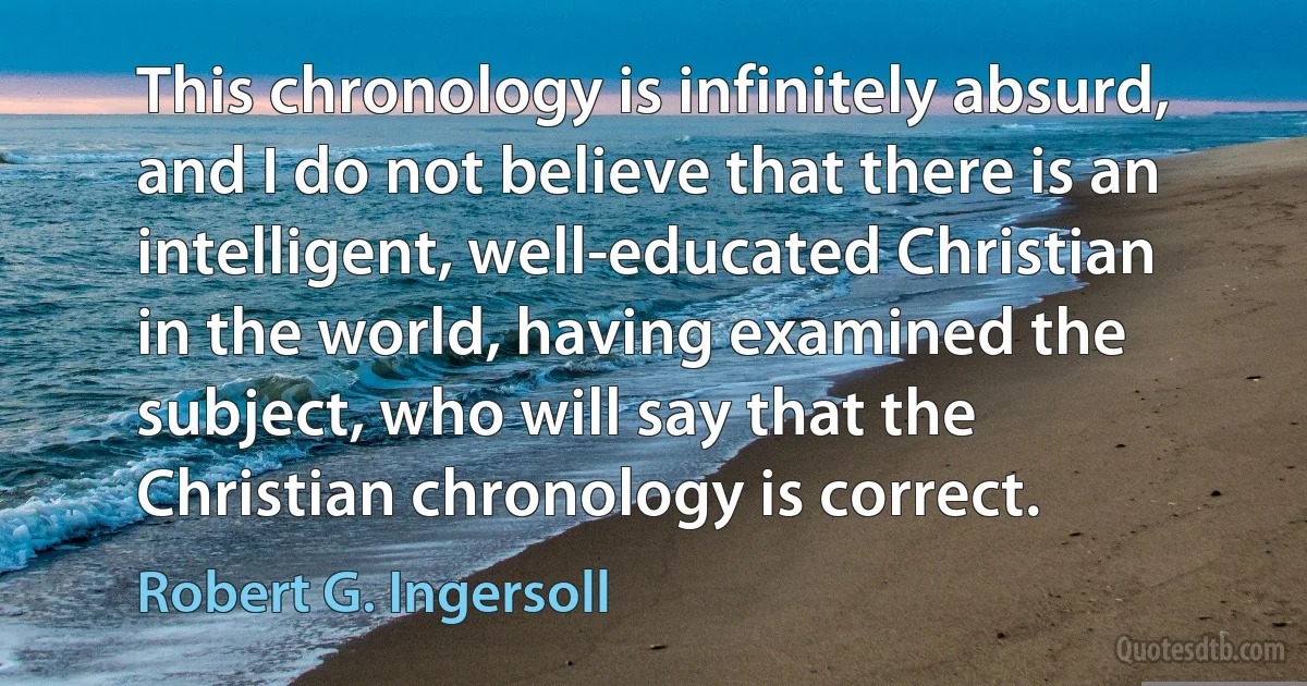 This chronology is infinitely absurd, and I do not believe that there is an intelligent, well-educated Christian in the world, having examined the subject, who will say that the Christian chronology is correct. (Robert G. Ingersoll)