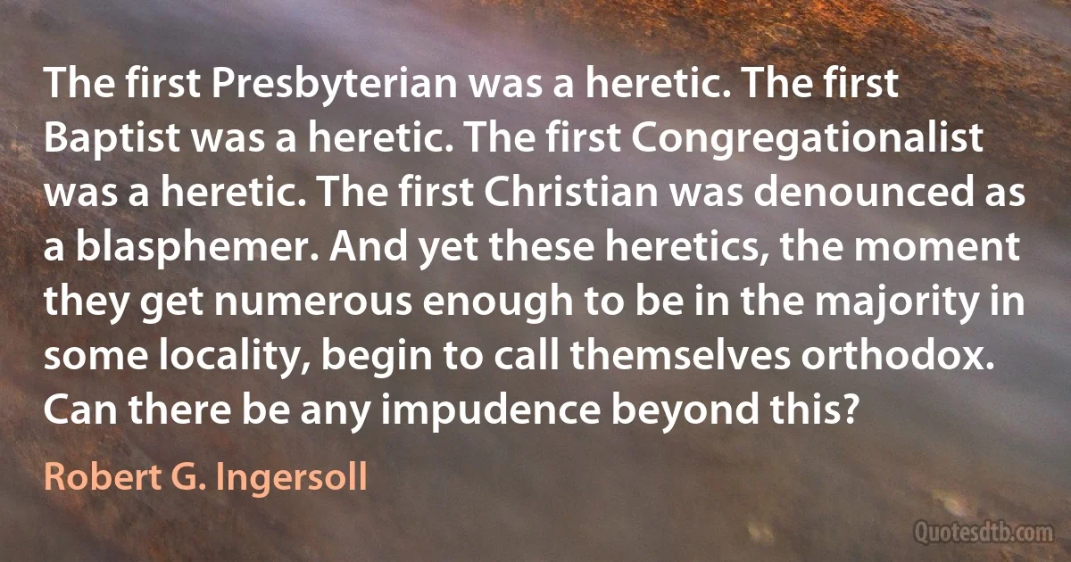 The first Presbyterian was a heretic. The first Baptist was a heretic. The first Congregationalist was a heretic. The first Christian was denounced as a blasphemer. And yet these heretics, the moment they get numerous enough to be in the majority in some locality, begin to call themselves orthodox. Can there be any impudence beyond this? (Robert G. Ingersoll)