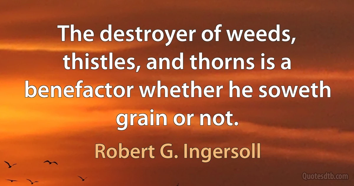 The destroyer of weeds, thistles, and thorns is a benefactor whether he soweth grain or not. (Robert G. Ingersoll)