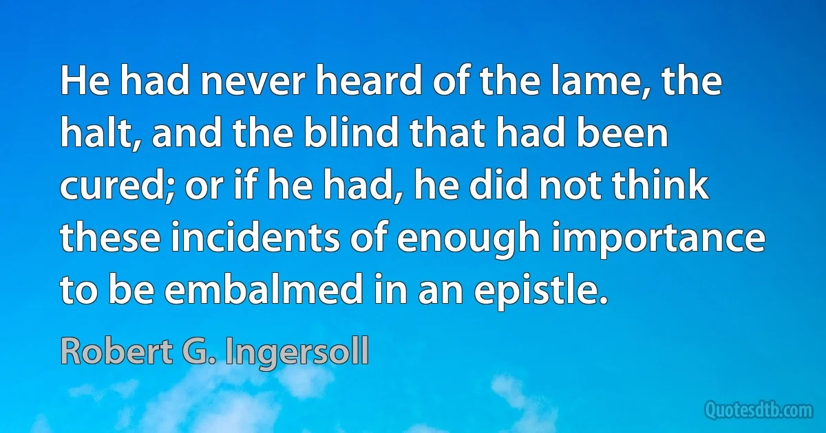 He had never heard of the lame, the halt, and the blind that had been cured; or if he had, he did not think these incidents of enough importance to be embalmed in an epistle. (Robert G. Ingersoll)