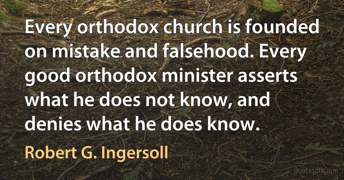 Every orthodox church is founded on mistake and falsehood. Every good orthodox minister asserts what he does not know, and denies what he does know. (Robert G. Ingersoll)