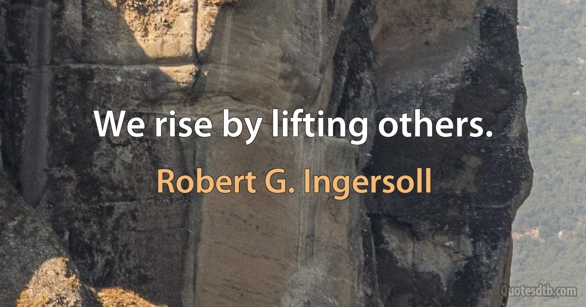 We rise by lifting others. (Robert G. Ingersoll)