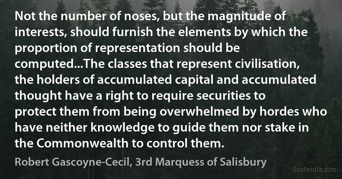 Not the number of noses, but the magnitude of interests, should furnish the elements by which the proportion of representation should be computed...The classes that represent civilisation, the holders of accumulated capital and accumulated thought have a right to require securities to protect them from being overwhelmed by hordes who have neither knowledge to guide them nor stake in the Commonwealth to control them. (Robert Gascoyne-Cecil, 3rd Marquess of Salisbury)