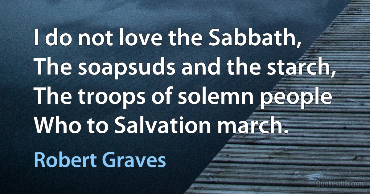 I do not love the Sabbath,
The soapsuds and the starch,
The troops of solemn people
Who to Salvation march. (Robert Graves)