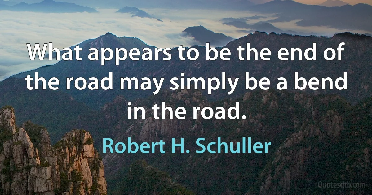 What appears to be the end of the road may simply be a bend in the road. (Robert H. Schuller)