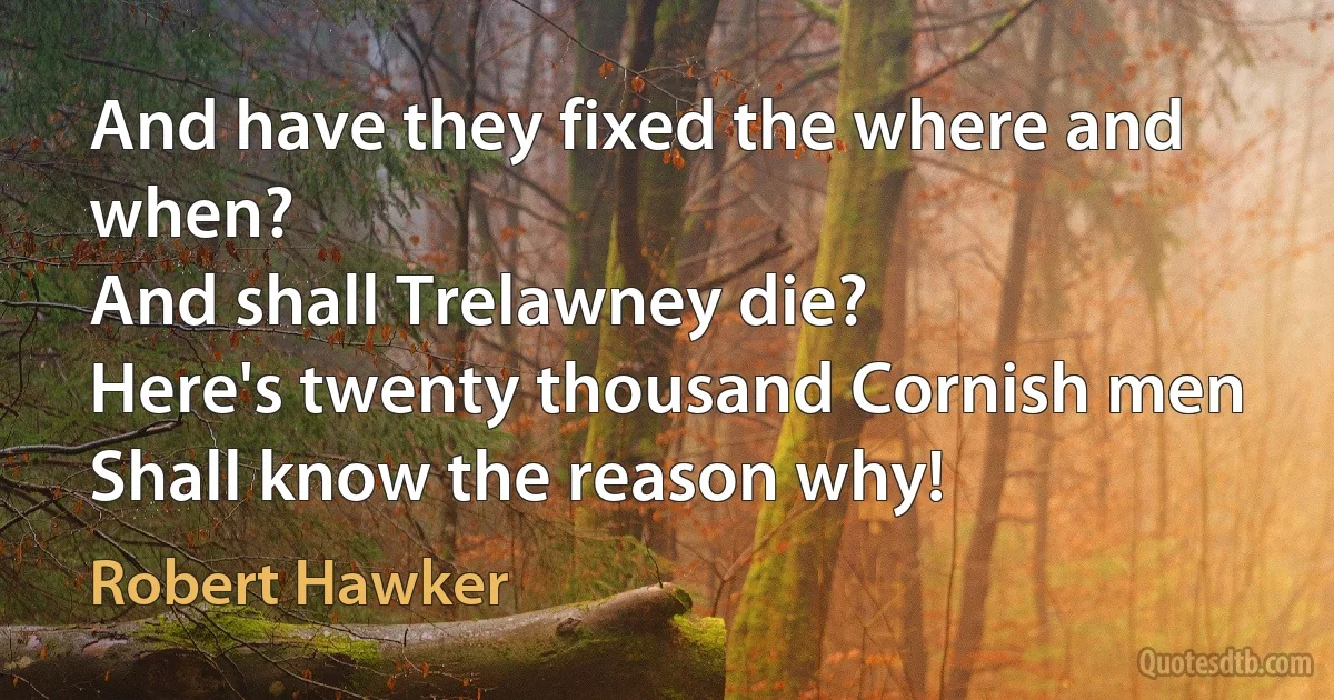 And have they fixed the where and when?
And shall Trelawney die?
Here's twenty thousand Cornish men
Shall know the reason why! (Robert Hawker)