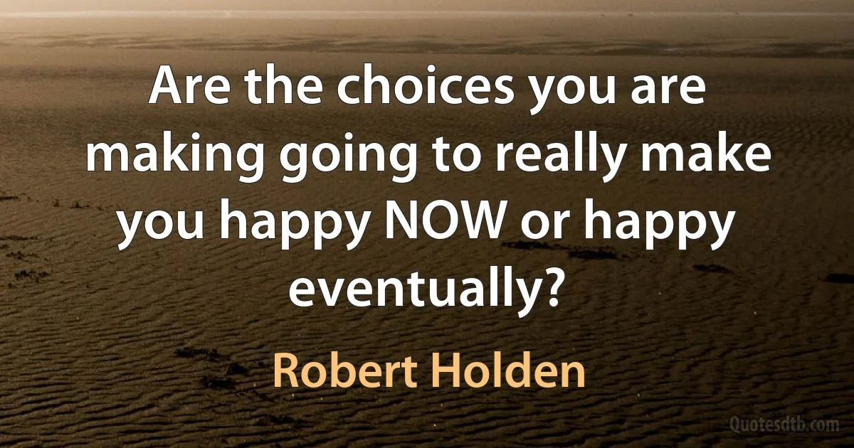 Are the choices you are making going to really make you happy NOW or happy eventually? (Robert Holden)