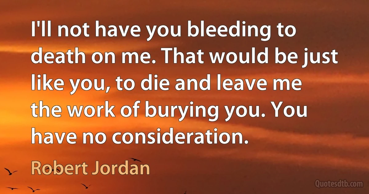 I'll not have you bleeding to death on me. That would be just like you, to die and leave me the work of burying you. You have no consideration. (Robert Jordan)