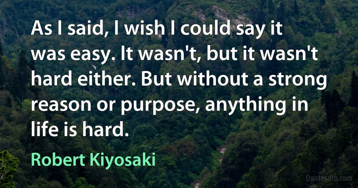 As I said, I wish I could say it was easy. It wasn't, but it wasn't hard either. But without a strong reason or purpose, anything in life is hard. (Robert Kiyosaki)