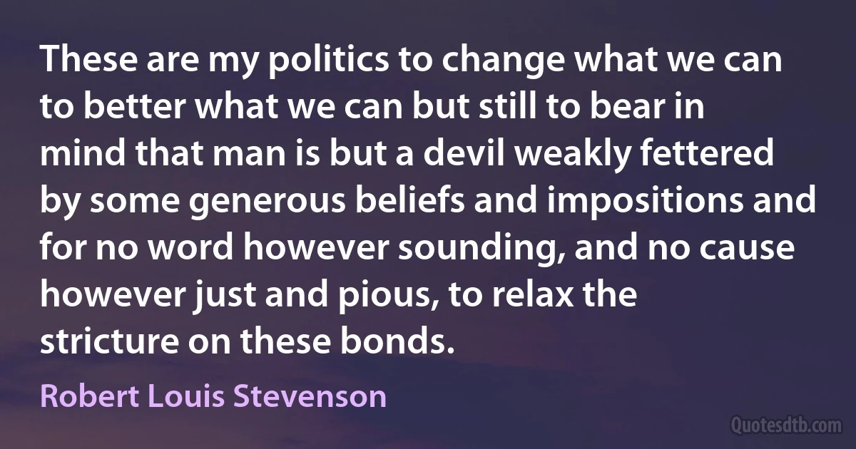 These are my politics to change what we can to better what we can but still to bear in mind that man is but a devil weakly fettered by some generous beliefs and impositions and for no word however sounding, and no cause however just and pious, to relax the stricture on these bonds. (Robert Louis Stevenson)