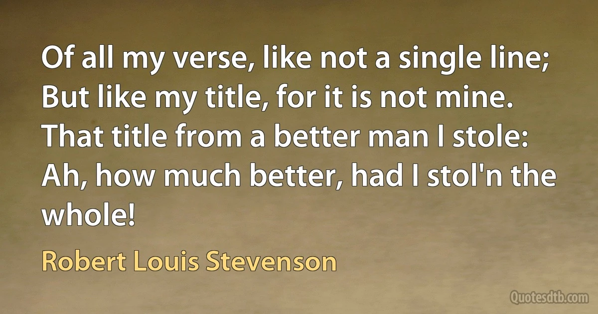 Of all my verse, like not a single line;
But like my title, for it is not mine.
That title from a better man I stole:
Ah, how much better, had I stol'n the whole! (Robert Louis Stevenson)