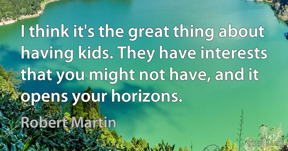 I think it's the great thing about having kids. They have interests that you might not have, and it opens your horizons. (Robert Martin)