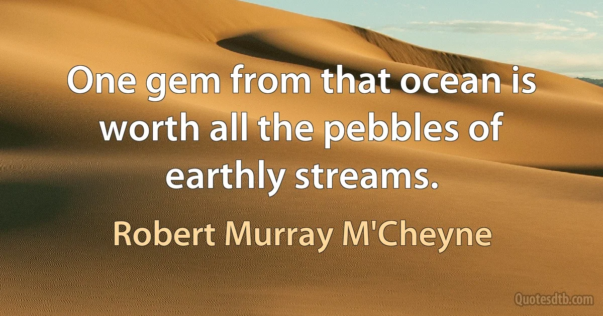 One gem from that ocean is worth all the pebbles of earthly streams. (Robert Murray M'Cheyne)