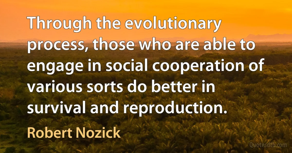 Through the evolutionary process, those who are able to engage in social cooperation of various sorts do better in survival and reproduction. (Robert Nozick)