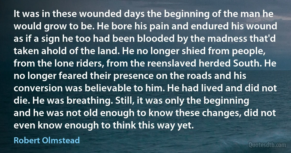 It was in these wounded days the beginning of the man he would grow to be. He bore his pain and endured his wound as if a sign he too had been blooded by the madness that'd taken ahold of the land. He no longer shied from people, from the lone riders, from the reenslaved herded South. He no longer feared their presence on the roads and his conversion was believable to him. He had lived and did not die. He was breathing. Still, it was only the beginning and he was not old enough to know these changes, did not even know enough to think this way yet. (Robert Olmstead)