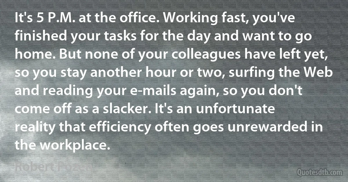 It's 5 P.M. at the office. Working fast, you've finished your tasks for the day and want to go home. But none of your colleagues have left yet, so you stay another hour or two, surfing the Web and reading your e-mails again, so you don't come off as a slacker. It's an unfortunate reality that efficiency often goes unrewarded in the workplace. (Robert Pozen)