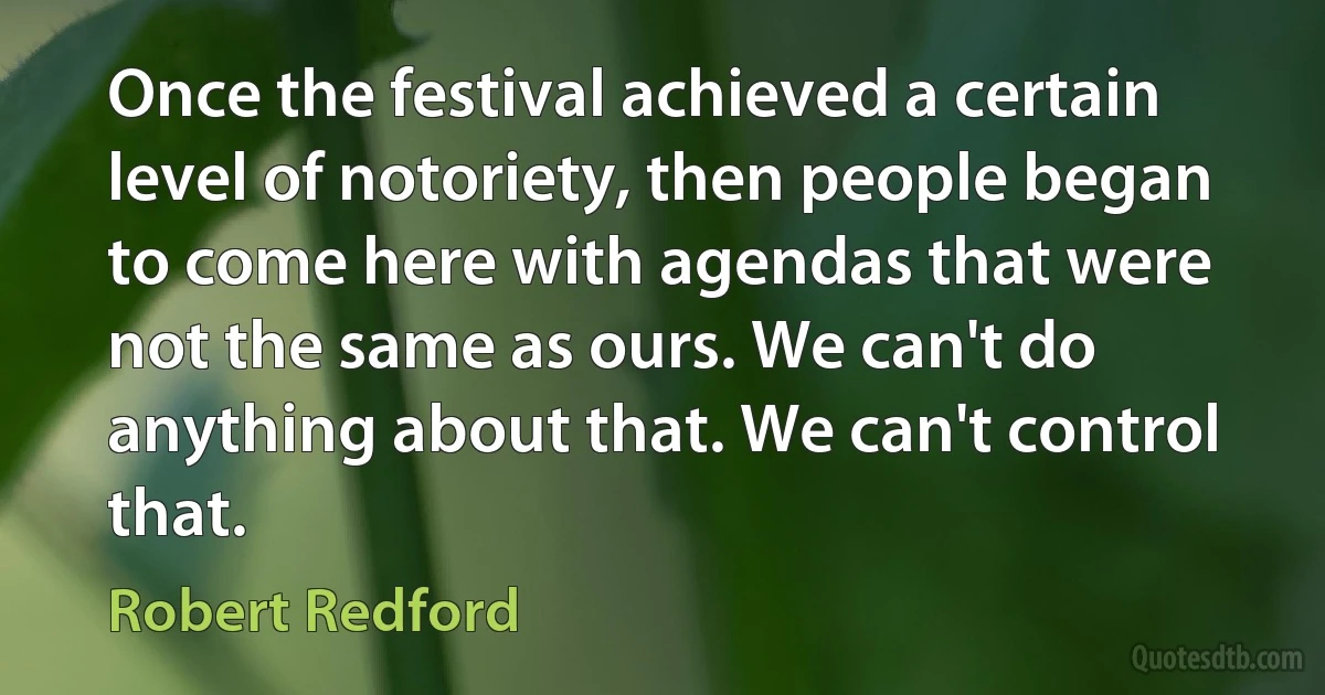 Once the festival achieved a certain level of notoriety, then people began to come here with agendas that were not the same as ours. We can't do anything about that. We can't control that. (Robert Redford)