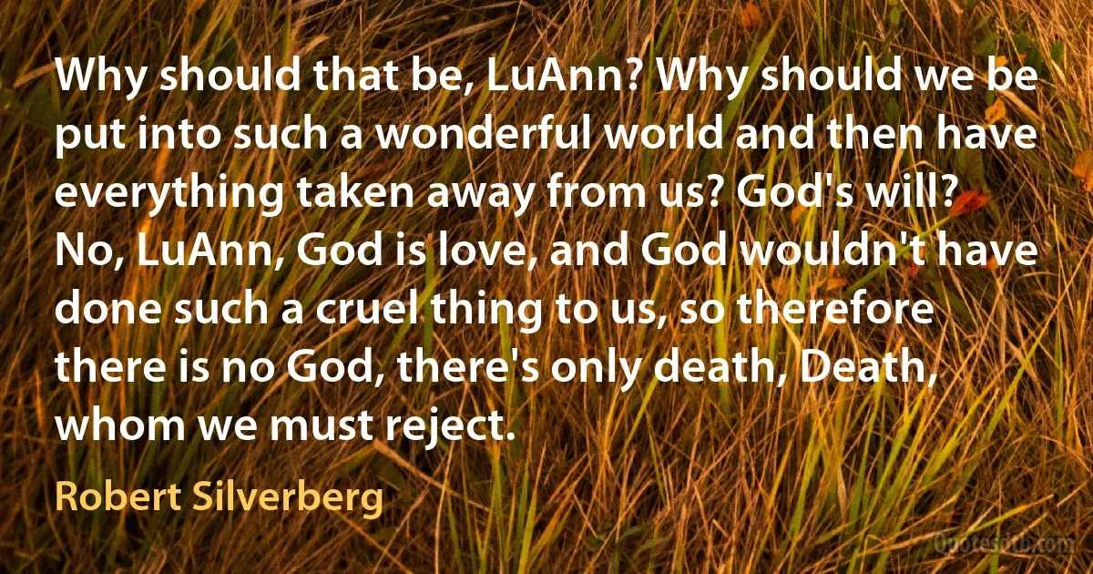 Why should that be, LuAnn? Why should we be put into such a wonderful world and then have everything taken away from us? God's will? No, LuAnn, God is love, and God wouldn't have done such a cruel thing to us, so therefore there is no God, there's only death, Death, whom we must reject. (Robert Silverberg)