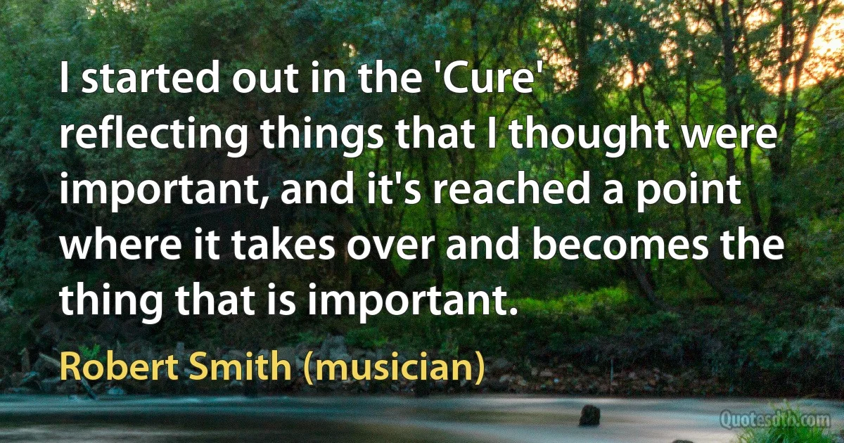 I started out in the 'Cure' reflecting things that I thought were important, and it's reached a point where it takes over and becomes the thing that is important. (Robert Smith (musician))