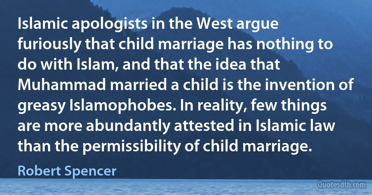 Islamic apologists in the West argue furiously that child marriage has nothing to do with Islam, and that the idea that Muhammad married a child is the invention of greasy Islamophobes. In reality, few things are more abundantly attested in Islamic law than the permissibility of child marriage. (Robert Spencer)