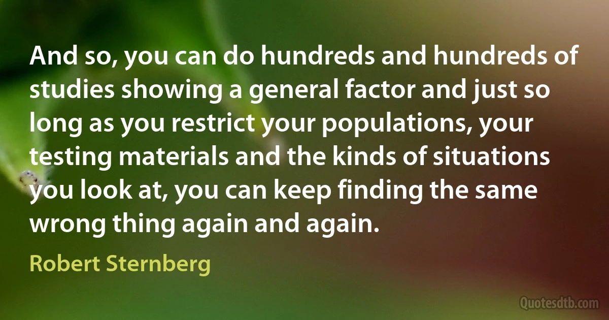 And so, you can do hundreds and hundreds of studies showing a general factor and just so long as you restrict your populations, your testing materials and the kinds of situations you look at, you can keep finding the same wrong thing again and again. (Robert Sternberg)