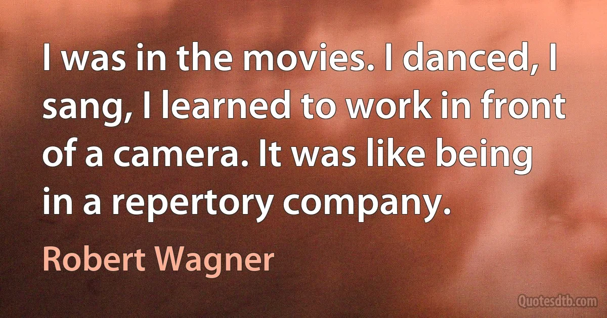 I was in the movies. I danced, I sang, I learned to work in front of a camera. It was like being in a repertory company. (Robert Wagner)