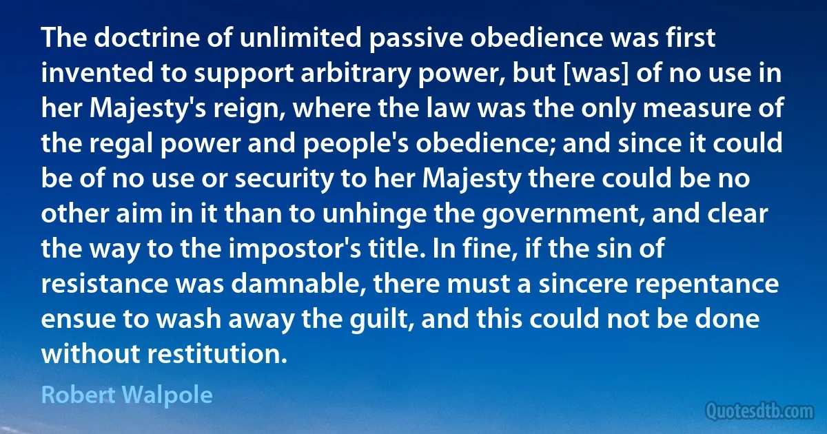 The doctrine of unlimited passive obedience was first invented to support arbitrary power, but [was] of no use in her Majesty's reign, where the law was the only measure of the regal power and people's obedience; and since it could be of no use or security to her Majesty there could be no other aim in it than to unhinge the government, and clear the way to the impostor's title. In fine, if the sin of resistance was damnable, there must a sincere repentance ensue to wash away the guilt, and this could not be done without restitution. (Robert Walpole)