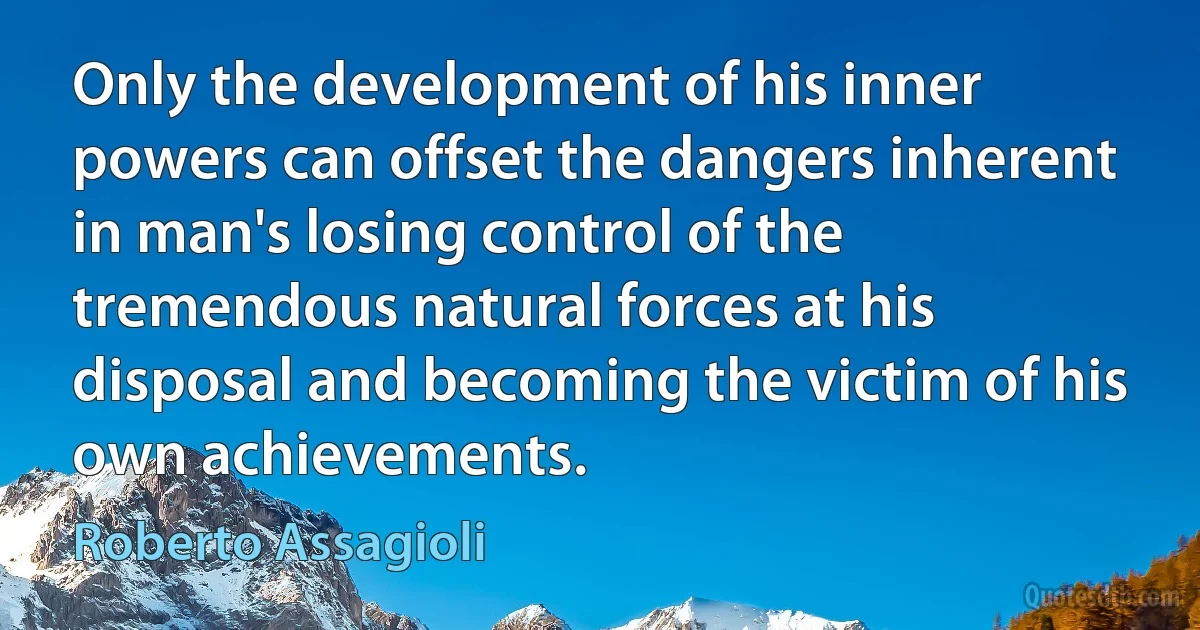 Only the development of his inner powers can offset the dangers inherent in man's losing control of the tremendous natural forces at his disposal and becoming the victim of his own achievements. (Roberto Assagioli)