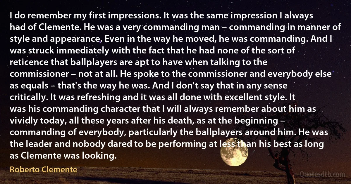 I do remember my first impressions. It was the same impression I always had of Clemente. He was a very commanding man – commanding in manner of style and appearance. Even in the way he moved, he was commanding. And I was struck immediately with the fact that he had none of the sort of reticence that ballplayers are apt to have when talking to the commissioner – not at all. He spoke to the commissioner and everybody else as equals – that's the way he was. And I don't say that in any sense critically. It was refreshing and it was all done with excellent style. It was his commanding character that I will always remember about him as vividly today, all these years after his death, as at the beginning – commanding of everybody, particularly the ballplayers around him. He was the leader and nobody dared to be performing at less than his best as long as Clemente was looking. (Roberto Clemente)