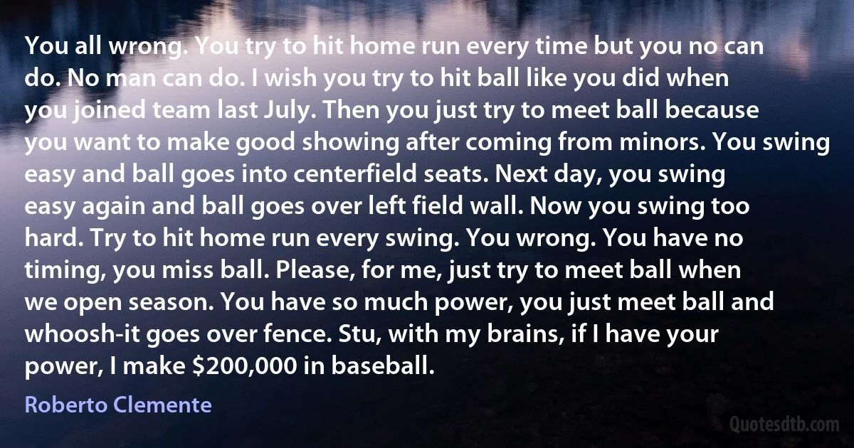 You all wrong. You try to hit home run every time but you no can do. No man can do. I wish you try to hit ball like you did when you joined team last July. Then you just try to meet ball because you want to make good showing after coming from minors. You swing easy and ball goes into centerfield seats. Next day, you swing easy again and ball goes over left field wall. Now you swing too hard. Try to hit home run every swing. You wrong. You have no timing, you miss ball. Please, for me, just try to meet ball when we open season. You have so much power, you just meet ball and whoosh-it goes over fence. Stu, with my brains, if I have your power, I make $200,000 in baseball. (Roberto Clemente)