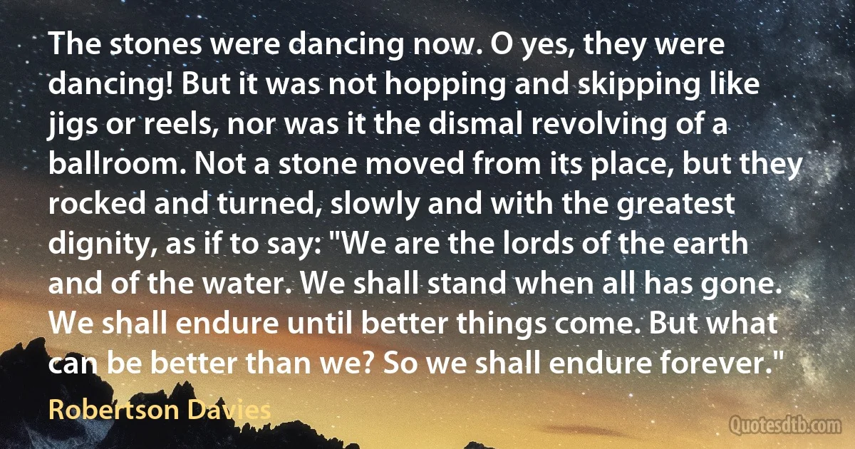 The stones were dancing now. O yes, they were dancing! But it was not hopping and skipping like jigs or reels, nor was it the dismal revolving of a ballroom. Not a stone moved from its place, but they rocked and turned, slowly and with the greatest dignity, as if to say: "We are the lords of the earth and of the water. We shall stand when all has gone. We shall endure until better things come. But what can be better than we? So we shall endure forever." (Robertson Davies)