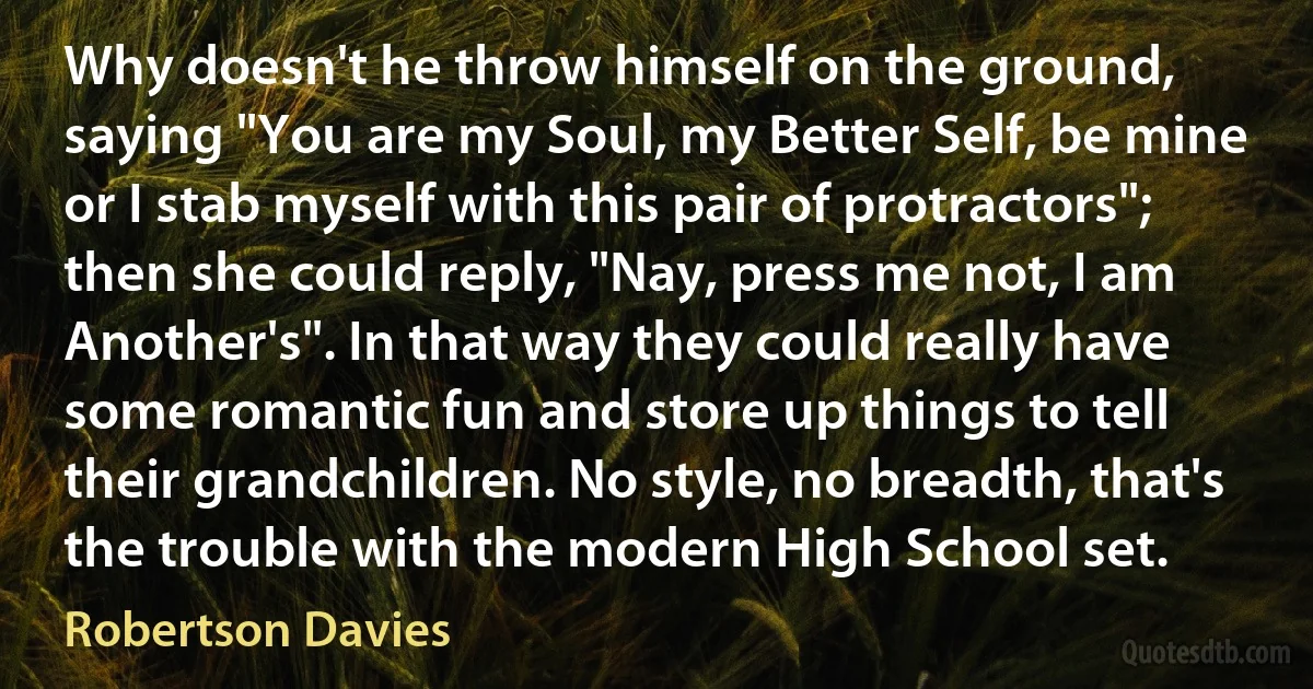 Why doesn't he throw himself on the ground, saying "You are my Soul, my Better Self, be mine or I stab myself with this pair of protractors"; then she could reply, "Nay, press me not, I am Another's". In that way they could really have some romantic fun and store up things to tell their grandchildren. No style, no breadth, that's the trouble with the modern High School set. (Robertson Davies)