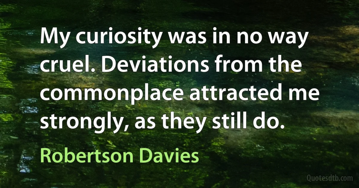 My curiosity was in no way cruel. Deviations from the commonplace attracted me strongly, as they still do. (Robertson Davies)