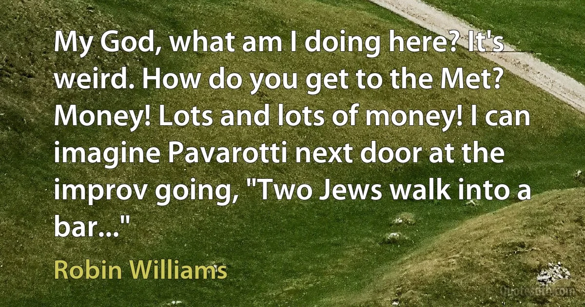 My God, what am I doing here? It's weird. How do you get to the Met? Money! Lots and lots of money! I can imagine Pavarotti next door at the improv going, "Two Jews walk into a bar..." (Robin Williams)