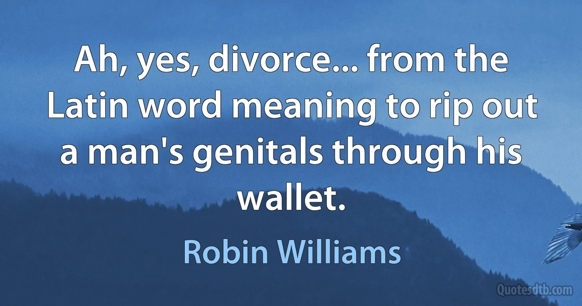 Ah, yes, divorce... from the Latin word meaning to rip out a man's genitals through his wallet. (Robin Williams)