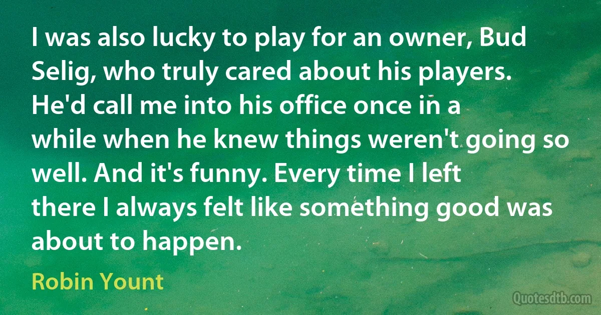 I was also lucky to play for an owner, Bud Selig, who truly cared about his players. He'd call me into his office once in a while when he knew things weren't going so well. And it's funny. Every time I left there I always felt like something good was about to happen. (Robin Yount)