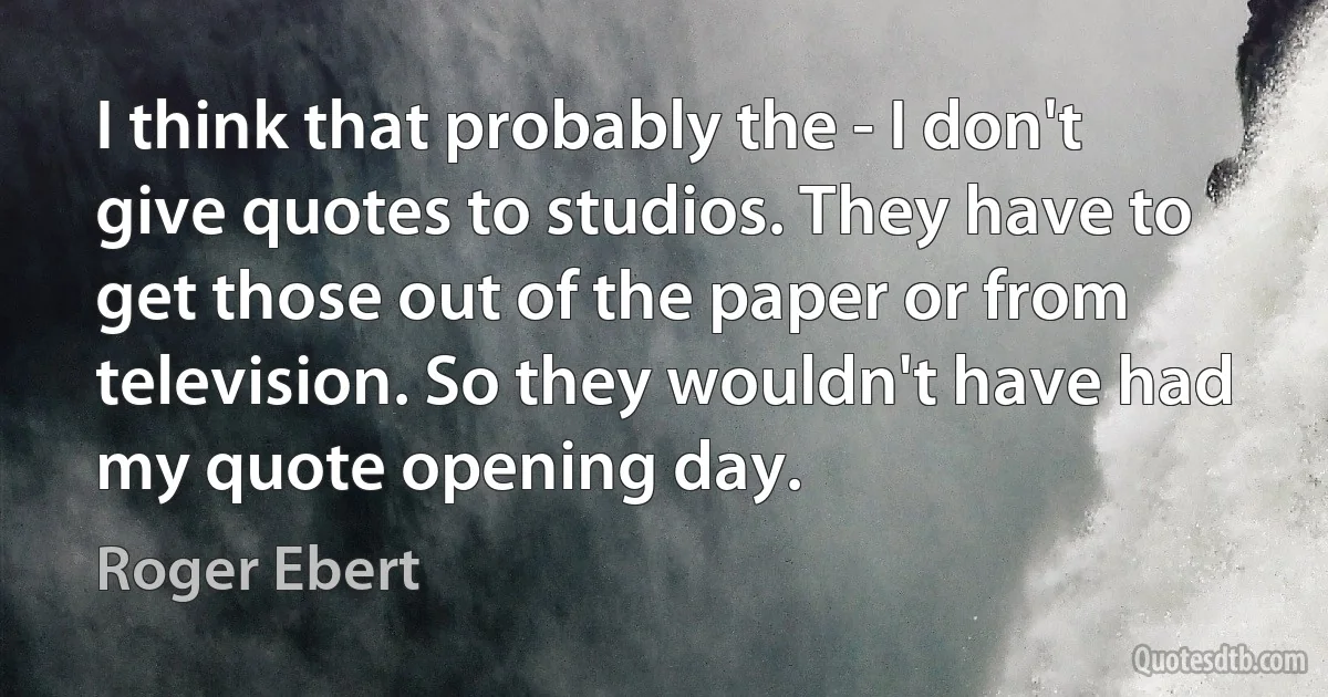 I think that probably the - I don't give quotes to studios. They have to get those out of the paper or from television. So they wouldn't have had my quote opening day. (Roger Ebert)